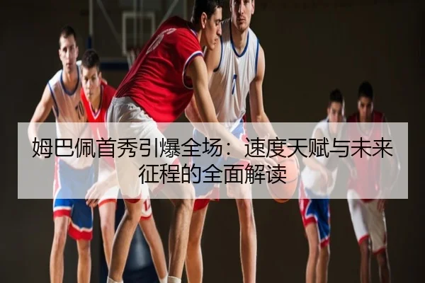 姆巴佩首秀引爆全场：速度天赋与未来征程的全面解读