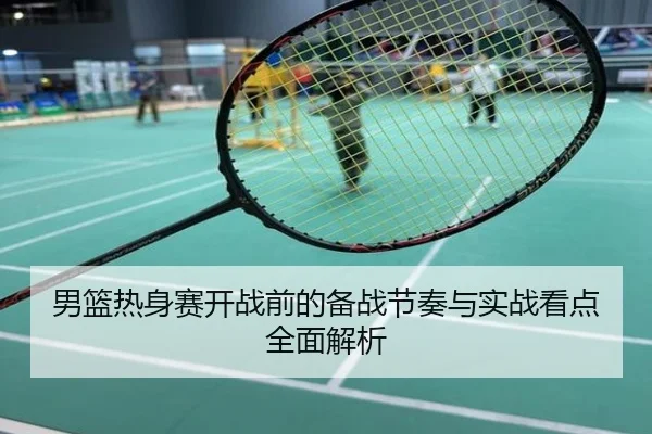 男篮热身赛开战前的备战节奏与实战看点全面解析