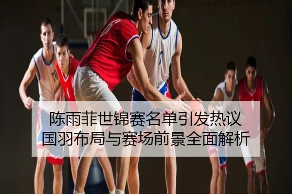 陈雨菲世锦赛名单引发热议 国羽布局与赛场前景全面解析