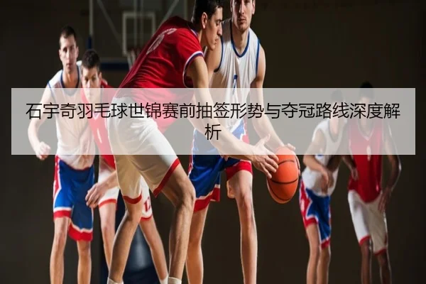 石宇奇羽毛球世锦赛前抽签形势与夺冠路线深度解析