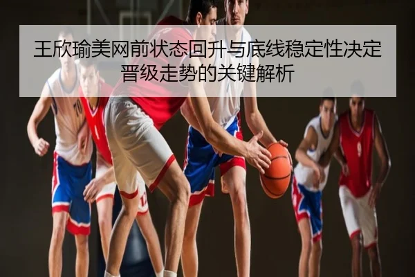 王欣瑜美网前状态回升与底线稳定性决定晋级走势的关键解析