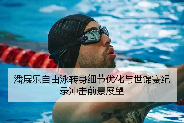 潘展乐自由泳转身细节优化与世锦赛纪录冲击前景展望