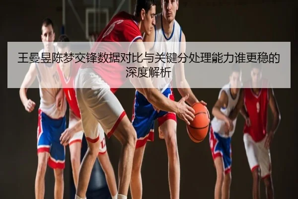 王曼昱陈梦交锋数据对比与关键分处理能力谁更稳的深度解析