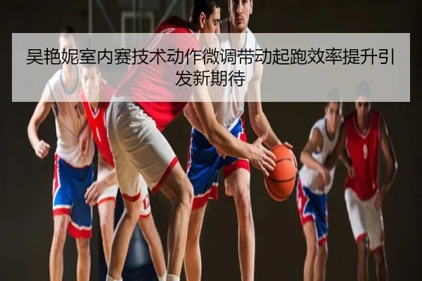吴艳妮室内赛技术动作微调带动起跑效率提升引发新期待